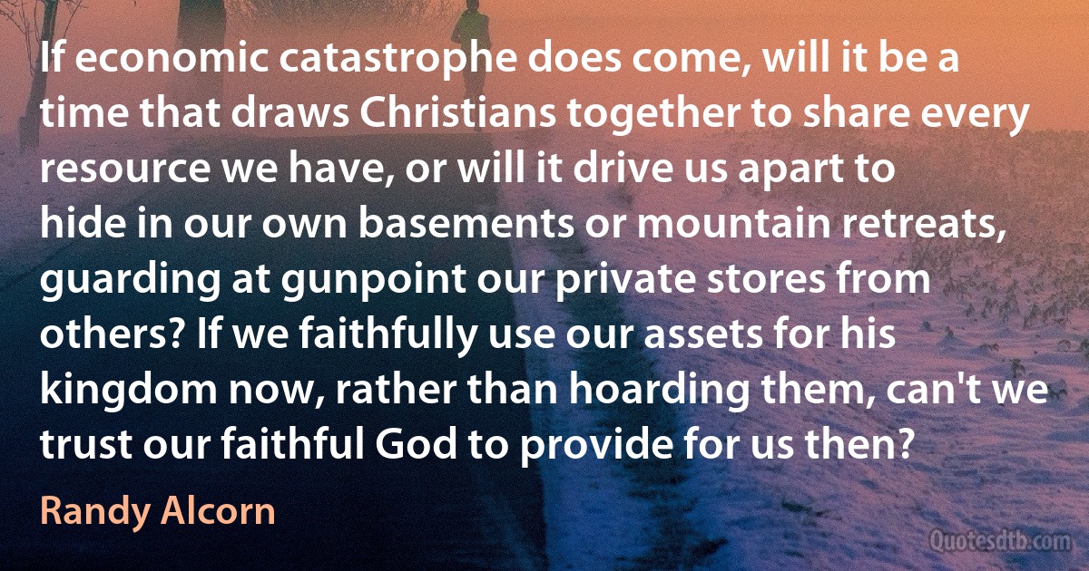 If economic catastrophe does come, will it be a time that draws Christians together to share every resource we have, or will it drive us apart to hide in our own basements or mountain retreats, guarding at gunpoint our private stores from others? If we faithfully use our assets for his kingdom now, rather than hoarding them, can't we trust our faithful God to provide for us then? (Randy Alcorn)