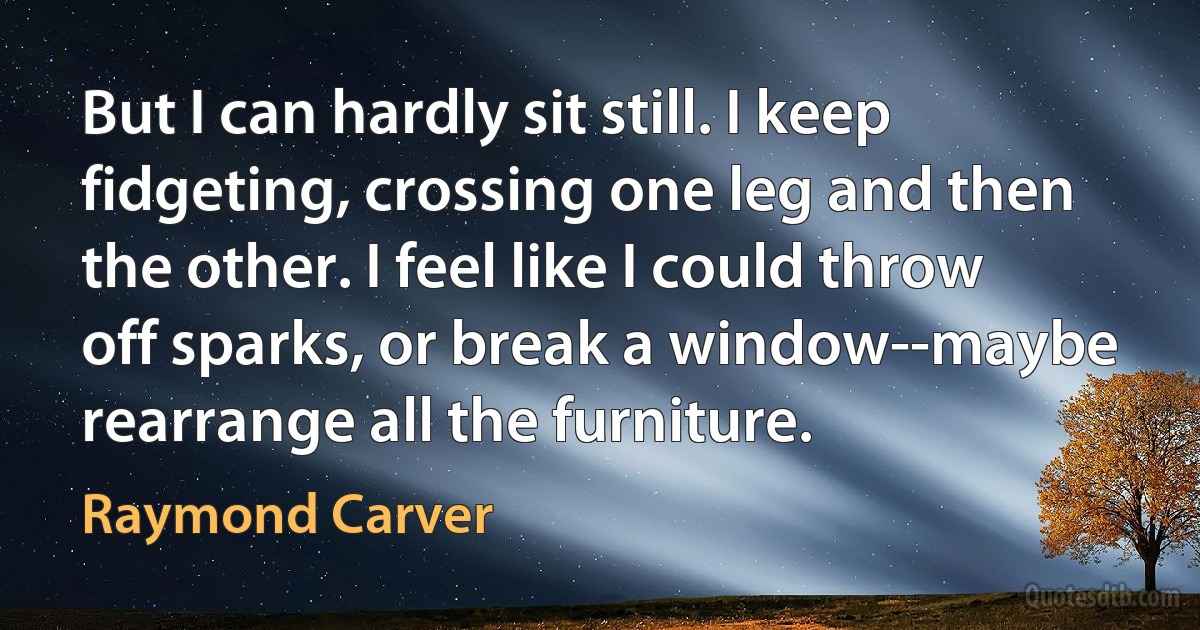 But I can hardly sit still. I keep fidgeting, crossing one leg and then the other. I feel like I could throw off sparks, or break a window--maybe rearrange all the furniture. (Raymond Carver)