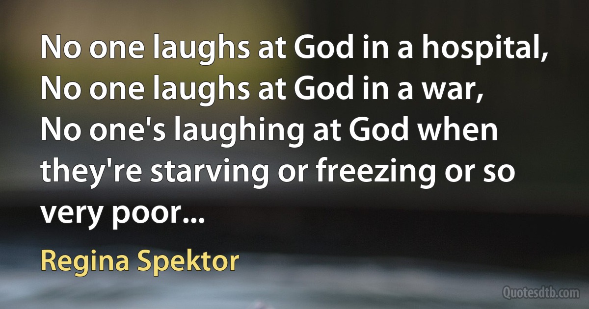 No one laughs at God in a hospital,
No one laughs at God in a war,
No one's laughing at God when they're starving or freezing or so very poor... (Regina Spektor)