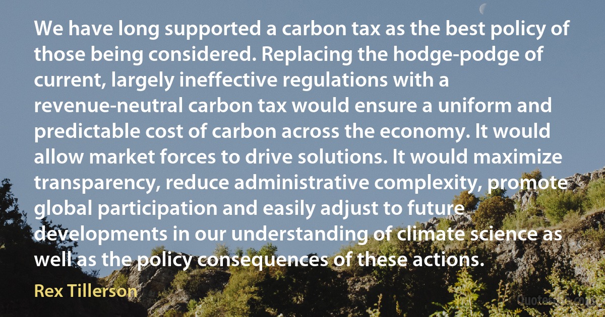 We have long supported a carbon tax as the best policy of those being considered. Replacing the hodge-podge of current, largely ineffective regulations with a revenue-neutral carbon tax would ensure a uniform and predictable cost of carbon across the economy. It would allow market forces to drive solutions. It would maximize transparency, reduce administrative complexity, promote global participation and easily adjust to future developments in our understanding of climate science as well as the policy consequences of these actions. (Rex Tillerson)