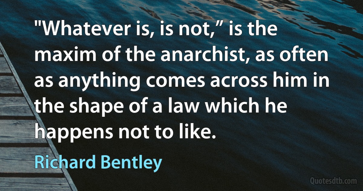 "Whatever is, is not,” is the maxim of the anarchist, as often as anything comes across him in the shape of a law which he happens not to like. (Richard Bentley)