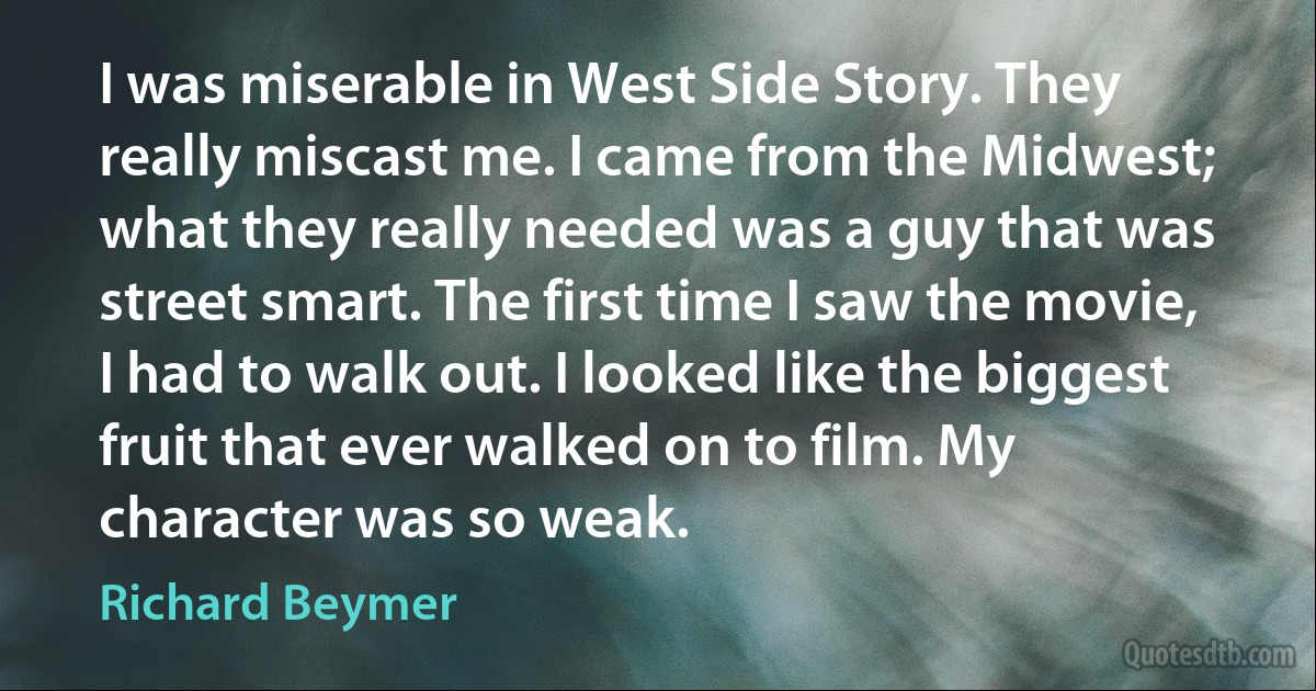 I was miserable in West Side Story. They really miscast me. I came from the Midwest; what they really needed was a guy that was street smart. The first time I saw the movie, I had to walk out. I looked like the biggest fruit that ever walked on to film. My character was so weak. (Richard Beymer)