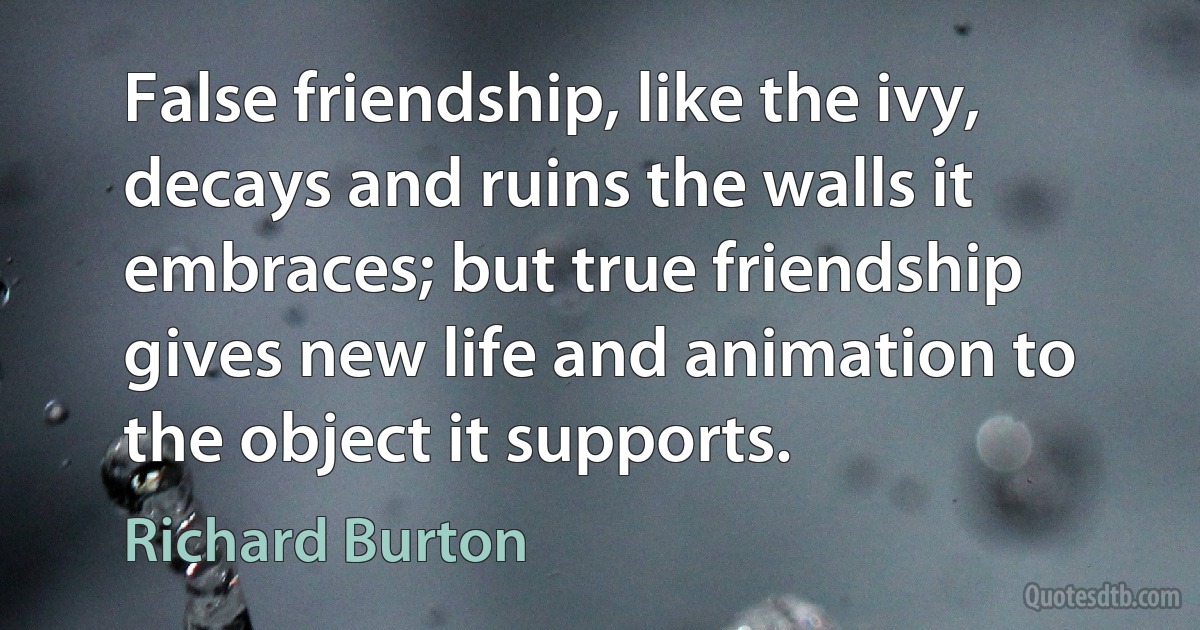 False friendship, like the ivy, decays and ruins the walls it embraces; but true friendship gives new life and animation to the object it supports. (Richard Burton)