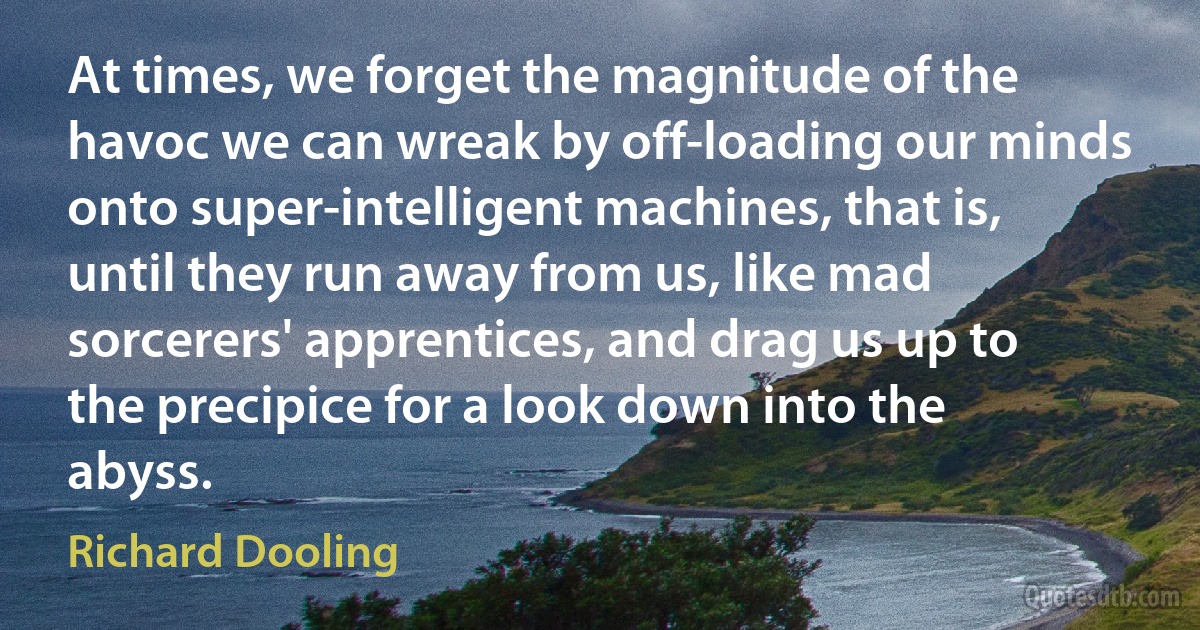 At times, we forget the magnitude of the havoc we can wreak by off-loading our minds onto super-intelligent machines, that is, until they run away from us, like mad sorcerers' apprentices, and drag us up to the precipice for a look down into the abyss. (Richard Dooling)