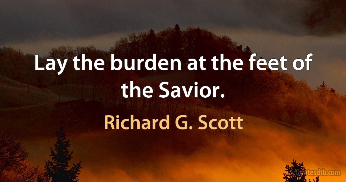 Lay the burden at the feet of the Savior. (Richard G. Scott)