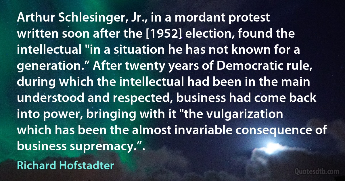 Arthur Schlesinger, Jr., in a mordant protest written soon after the [1952] election, found the intellectual "in a situation he has not known for a generation.” After twenty years of Democratic rule, during which the intellectual had been in the main understood and respected, business had come back into power, bringing with it "the vulgarization which has been the almost invariable consequence of business supremacy.”. (Richard Hofstadter)