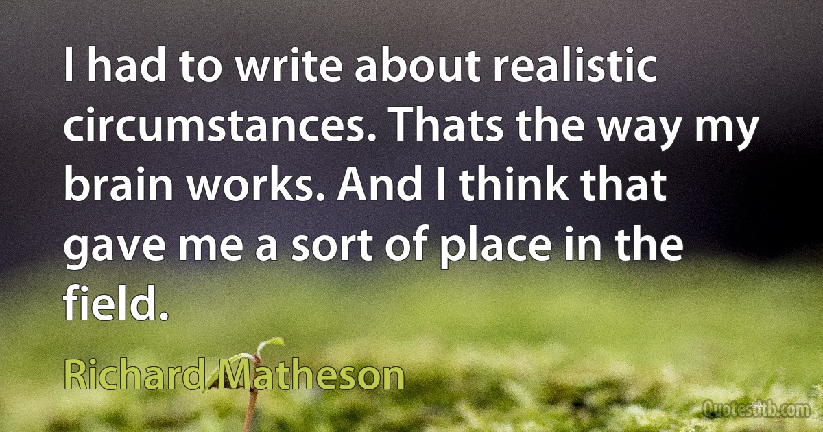 I had to write about realistic circumstances. Thats the way my brain works. And I think that gave me a sort of place in the field. (Richard Matheson)