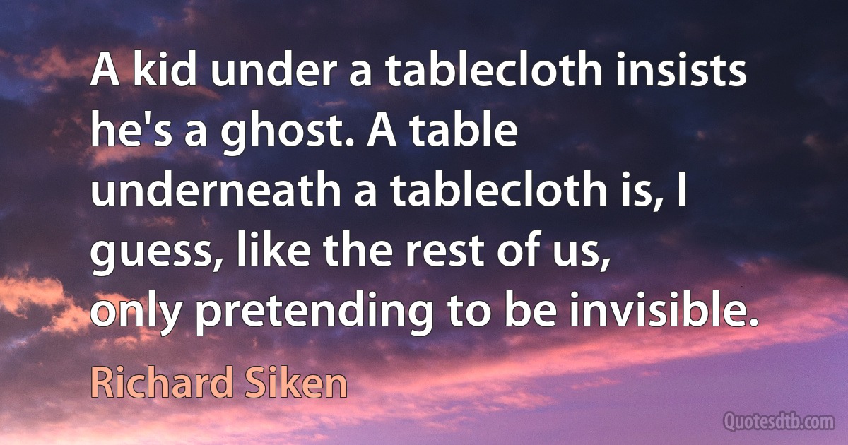 A kid under a tablecloth insists he's a ghost. A table
underneath a tablecloth is, I guess, like the rest of us,
only pretending to be invisible. (Richard Siken)