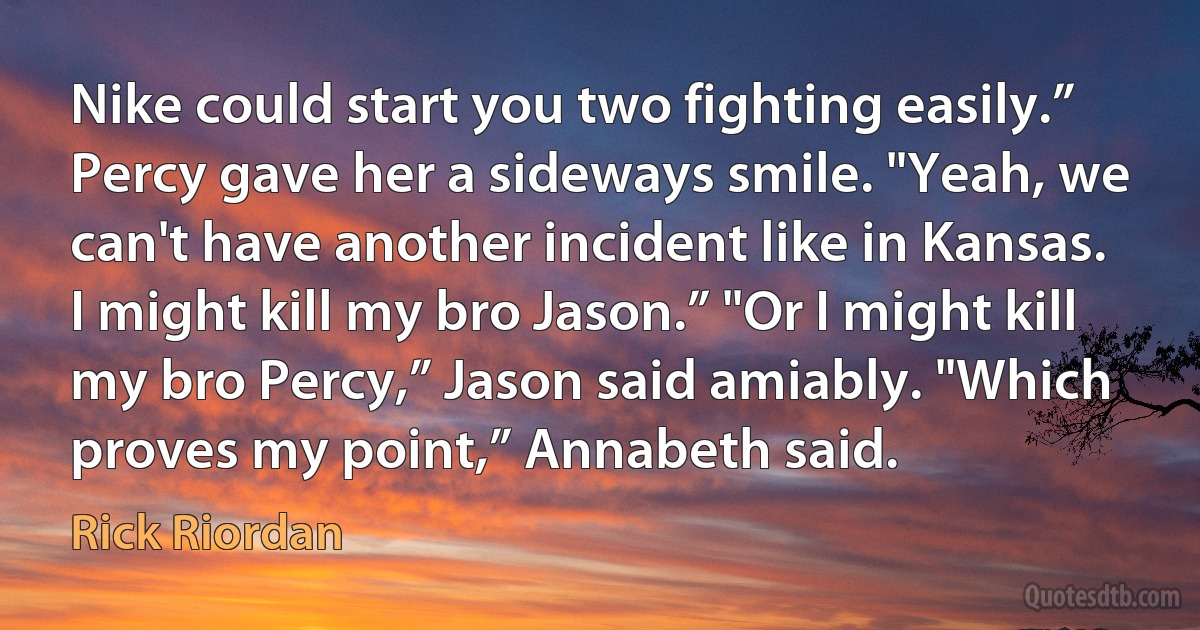 Nike could start you two fighting easily.” Percy gave her a sideways smile. "Yeah, we can't have another incident like in Kansas. I might kill my bro Jason.” "Or I might kill my bro Percy,” Jason said amiably. "Which proves my point,” Annabeth said. (Rick Riordan)