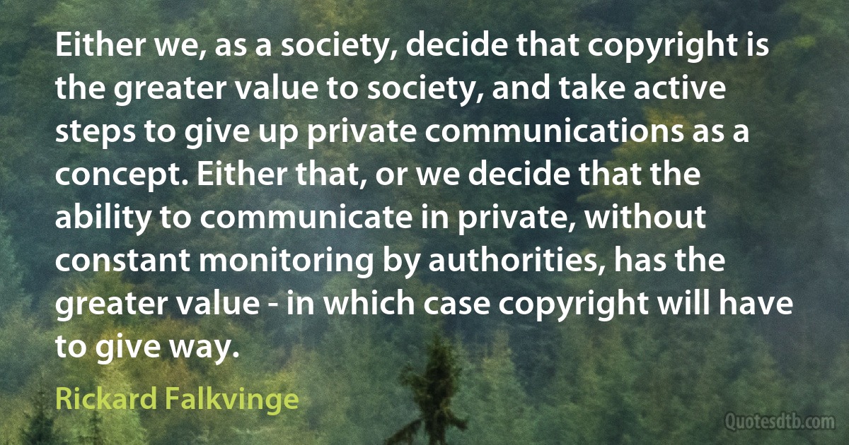 Either we, as a society, decide that copyright is the greater value to society, and take active steps to give up private communications as a concept. Either that, or we decide that the ability to communicate in private, without constant monitoring by authorities, has the greater value - in which case copyright will have to give way. (Rickard Falkvinge)