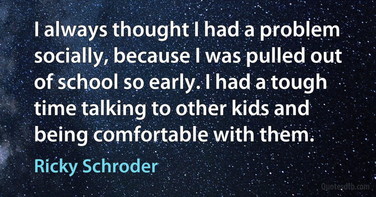 I always thought I had a problem socially, because I was pulled out of school so early. I had a tough time talking to other kids and being comfortable with them. (Ricky Schroder)