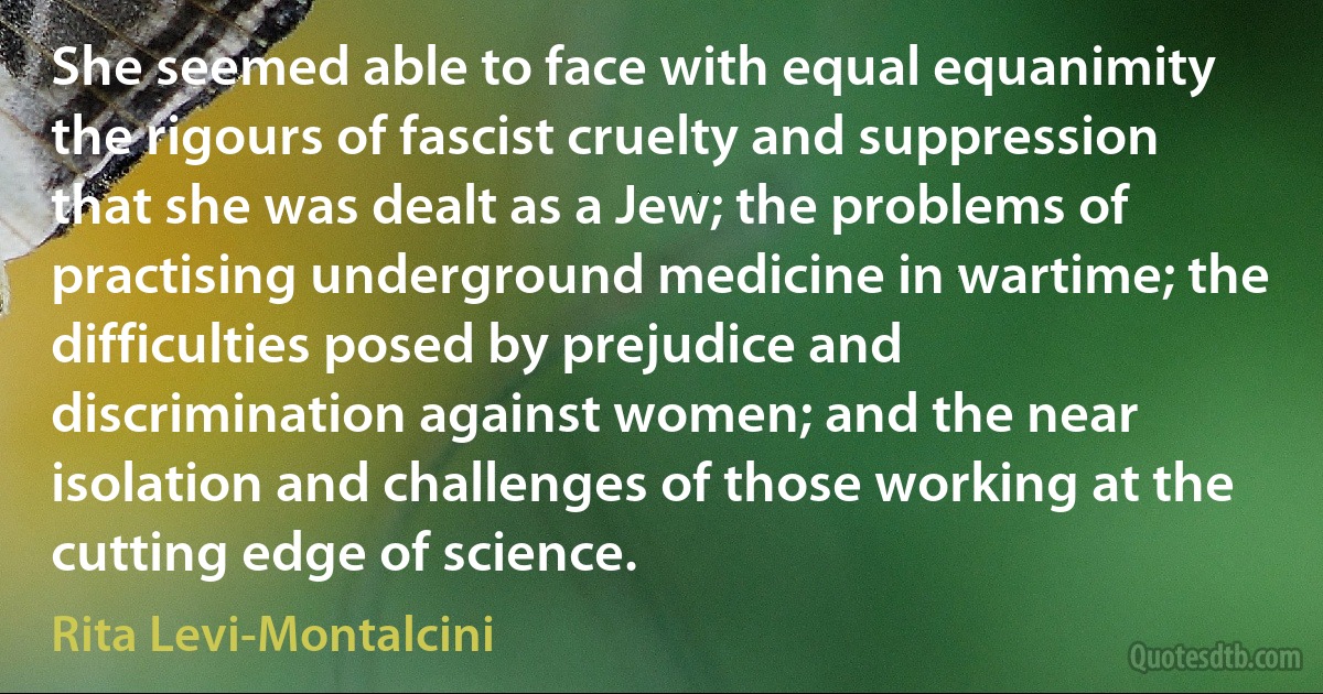 She seemed able to face with equal equanimity the rigours of fascist cruelty and suppression that she was dealt as a Jew; the problems of practising underground medicine in wartime; the difficulties posed by prejudice and discrimination against women; and the near isolation and challenges of those working at the cutting edge of science. (Rita Levi-Montalcini)