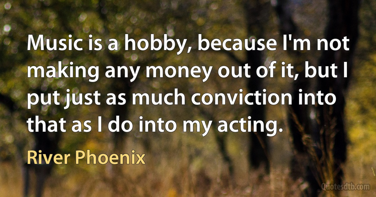 Music is a hobby, because I'm not making any money out of it, but I put just as much conviction into that as I do into my acting. (River Phoenix)