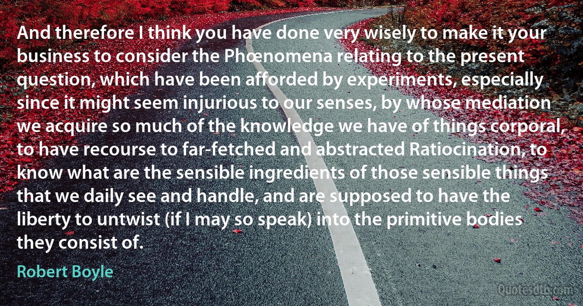 And therefore I think you have done very wisely to make it your business to consider the Phœnomena relating to the present question, which have been afforded by experiments, especially since it might seem injurious to our senses, by whose mediation we acquire so much of the knowledge we have of things corporal, to have recourse to far-fetched and abstracted Ratiocination, to know what are the sensible ingredients of those sensible things that we daily see and handle, and are supposed to have the liberty to untwist (if I may so speak) into the primitive bodies they consist of. (Robert Boyle)