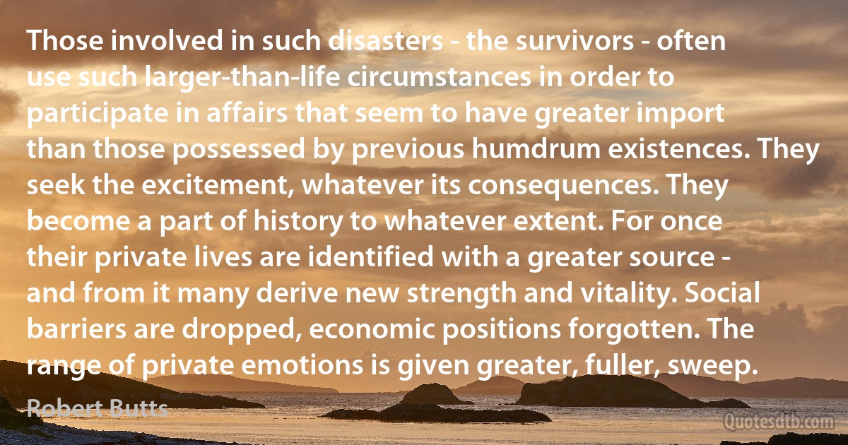 Those involved in such disasters - the survivors - often use such larger-than-life circumstances in order to participate in affairs that seem to have greater import than those possessed by previous humdrum existences. They seek the excitement, whatever its consequences. They become a part of history to whatever extent. For once their private lives are identified with a greater source - and from it many derive new strength and vitality. Social barriers are dropped, economic positions forgotten. The range of private emotions is given greater, fuller, sweep. (Robert Butts)