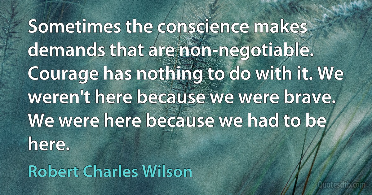 Sometimes the conscience makes demands that are non-negotiable. Courage has nothing to do with it. We weren't here because we were brave. We were here because we had to be here. (Robert Charles Wilson)