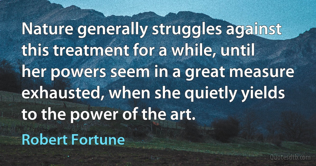 Nature generally struggles against this treatment for a while, until her powers seem in a great measure exhausted, when she quietly yields to the power of the art. (Robert Fortune)