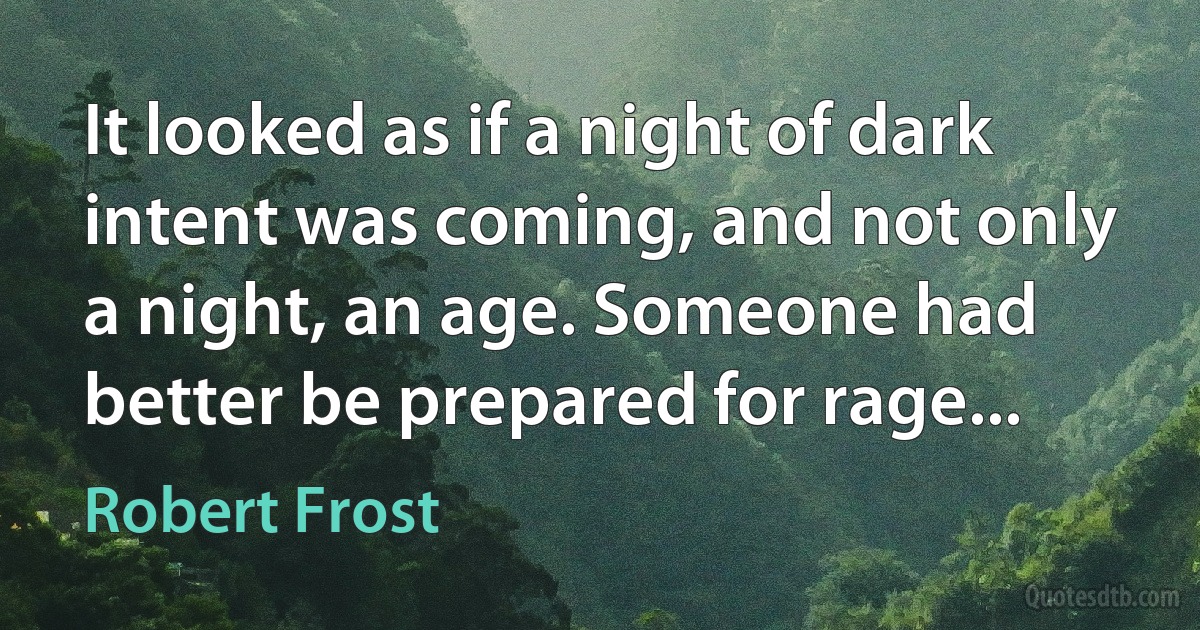 It looked as if a night of dark intent was coming, and not only a night, an age. Someone had better be prepared for rage... (Robert Frost)