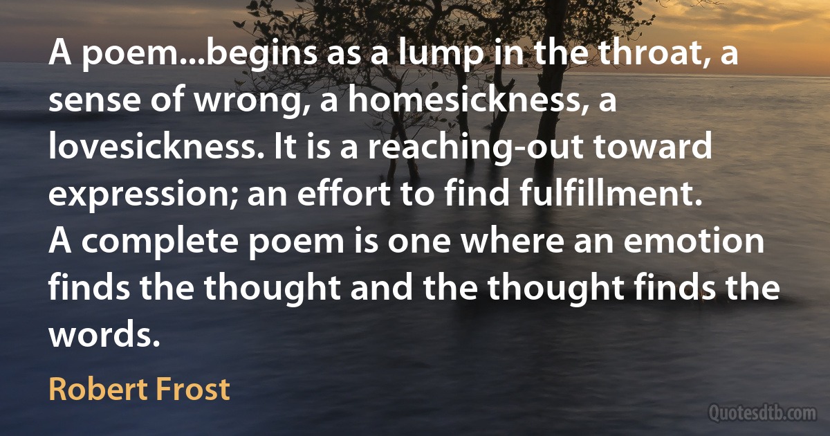 A poem...begins as a lump in the throat, a sense of wrong, a homesickness, a lovesickness. It is a reaching-out toward expression; an effort to find fulfillment. A complete poem is one where an emotion finds the thought and the thought finds the words. (Robert Frost)