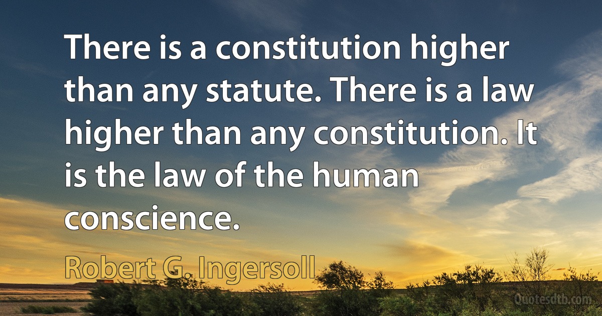 There is a constitution higher than any statute. There is a law higher than any constitution. It is the law of the human conscience. (Robert G. Ingersoll)