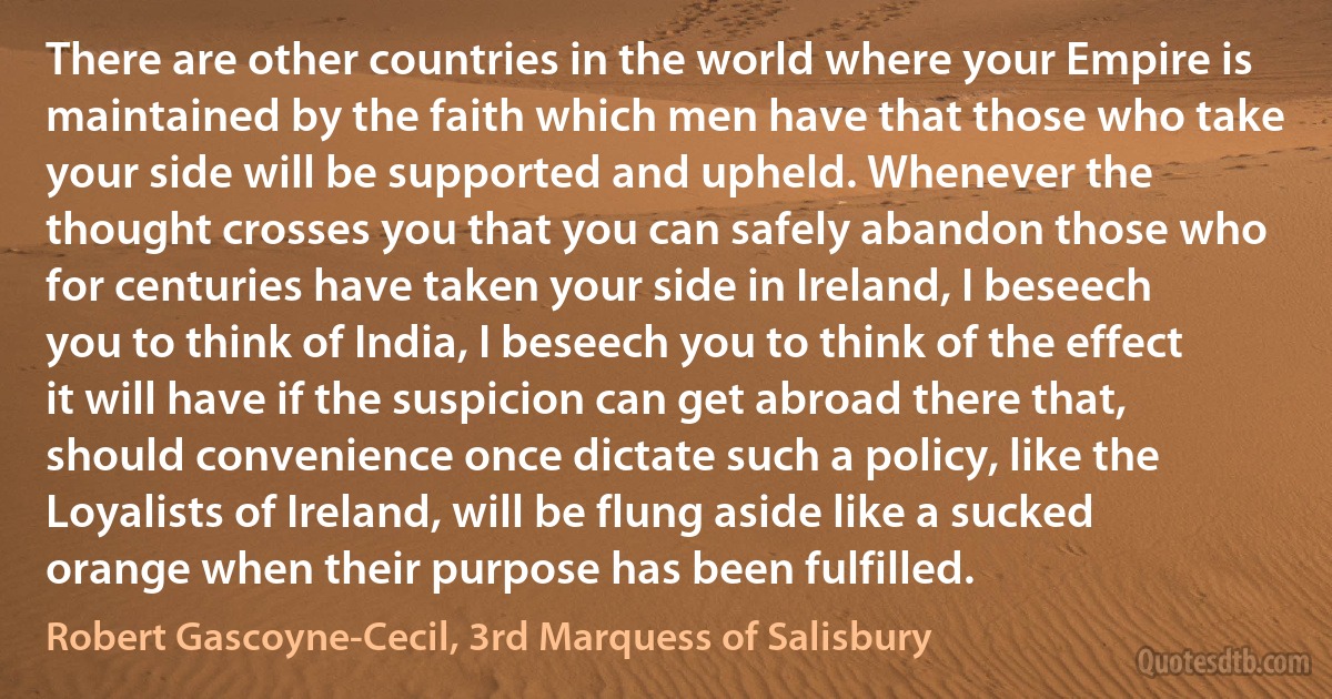 There are other countries in the world where your Empire is maintained by the faith which men have that those who take your side will be supported and upheld. Whenever the thought crosses you that you can safely abandon those who for centuries have taken your side in Ireland, I beseech you to think of India, I beseech you to think of the effect it will have if the suspicion can get abroad there that, should convenience once dictate such a policy, like the Loyalists of Ireland, will be flung aside like a sucked orange when their purpose has been fulfilled. (Robert Gascoyne-Cecil, 3rd Marquess of Salisbury)