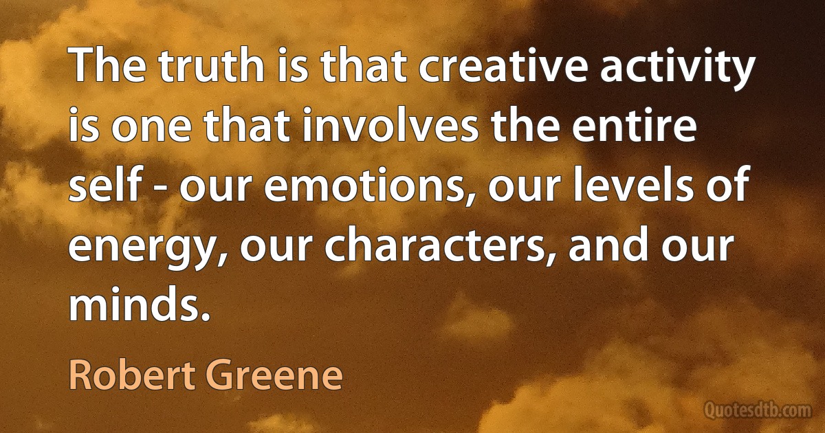 The truth is that creative activity is one that involves the entire self - our emotions, our levels of energy, our characters, and our minds. (Robert Greene)