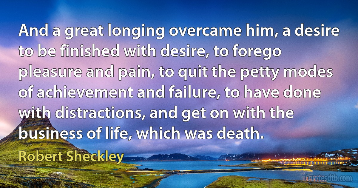 And a great longing overcame him, a desire to be finished with desire, to forego pleasure and pain, to quit the petty modes of achievement and failure, to have done with distractions, and get on with the business of life, which was death. (Robert Sheckley)