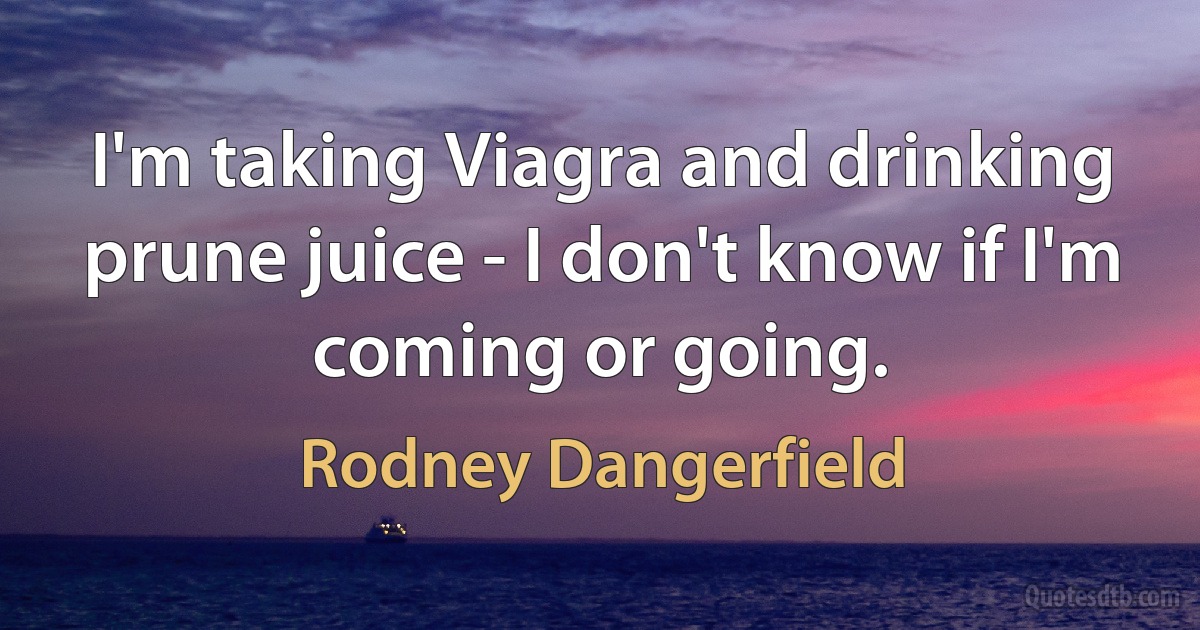 I'm taking Viagra and drinking prune juice - I don't know if I'm coming or going. (Rodney Dangerfield)