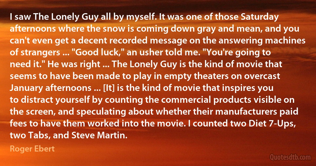 I saw The Lonely Guy all by myself. It was one of those Saturday afternoons where the snow is coming down gray and mean, and you can't even get a decent recorded message on the answering machines of strangers ... "Good luck," an usher told me. "You're going to need it." He was right ... The Lonely Guy is the kind of movie that seems to have been made to play in empty theaters on overcast January afternoons ... [It] is the kind of movie that inspires you to distract yourself by counting the commercial products visible on the screen, and speculating about whether their manufacturers paid fees to have them worked into the movie. I counted two Diet 7-Ups, two Tabs, and Steve Martin. (Roger Ebert)