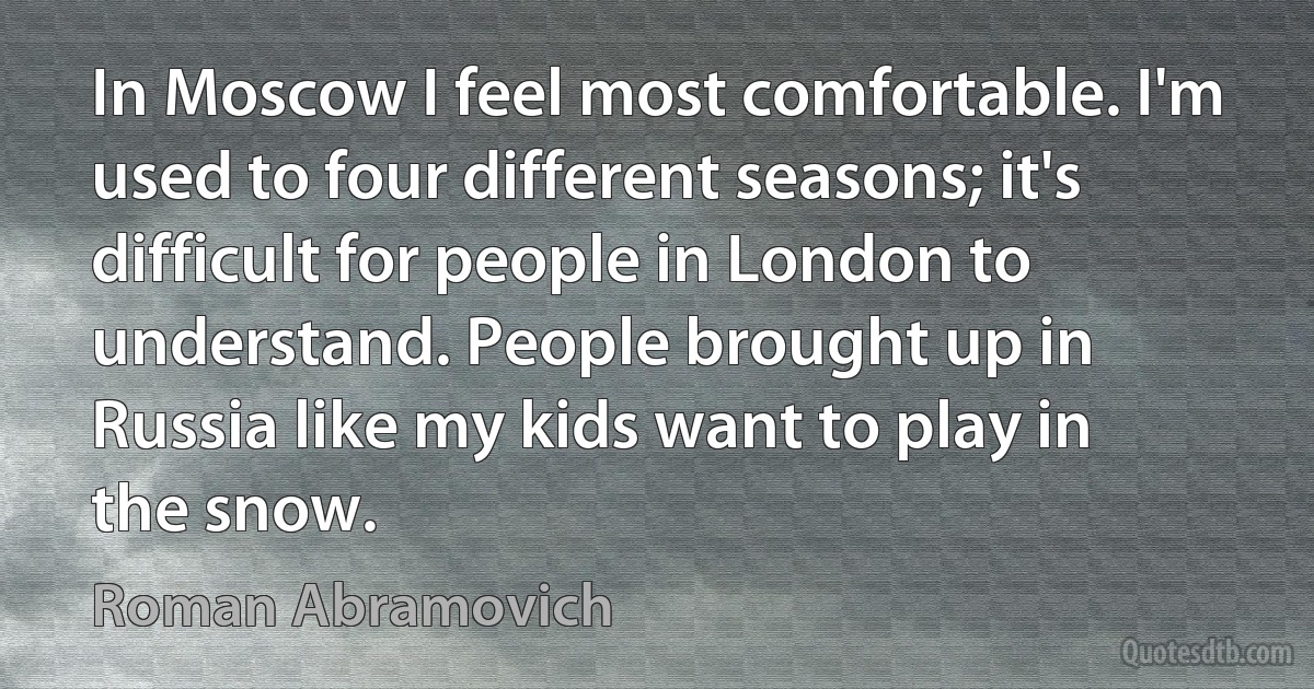 In Moscow I feel most comfortable. I'm used to four different seasons; it's difficult for people in London to understand. People brought up in Russia like my kids want to play in the snow. (Roman Abramovich)