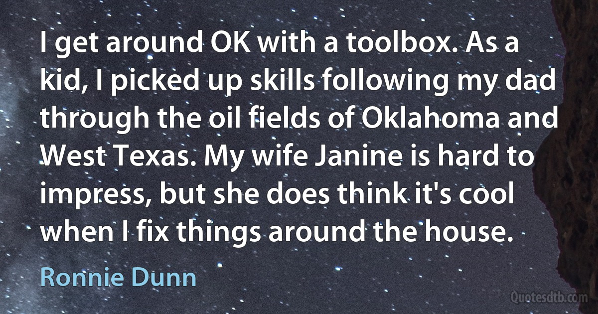 I get around OK with a toolbox. As a kid, I picked up skills following my dad through the oil fields of Oklahoma and West Texas. My wife Janine is hard to impress, but she does think it's cool when I fix things around the house. (Ronnie Dunn)