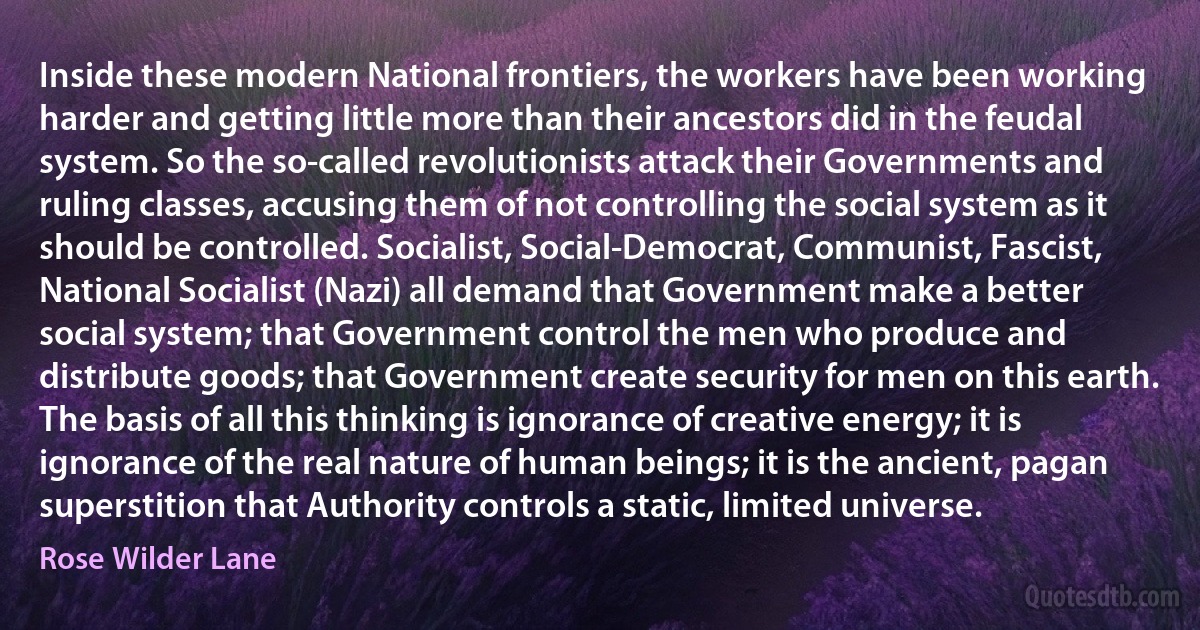 Inside these modern National frontiers, the workers have been working harder and getting little more than their ancestors did in the feudal system. So the so-called revolutionists attack their Governments and ruling classes, accusing them of not controlling the social system as it should be controlled. Socialist, Social-Democrat, Communist, Fascist, National Socialist (Nazi) all demand that Government make a better social system; that Government control the men who produce and distribute goods; that Government create security for men on this earth. The basis of all this thinking is ignorance of creative energy; it is ignorance of the real nature of human beings; it is the ancient, pagan superstition that Authority controls a static, limited universe. (Rose Wilder Lane)