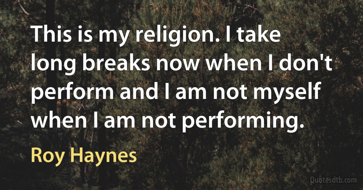 This is my religion. I take long breaks now when I don't perform and I am not myself when I am not performing. (Roy Haynes)