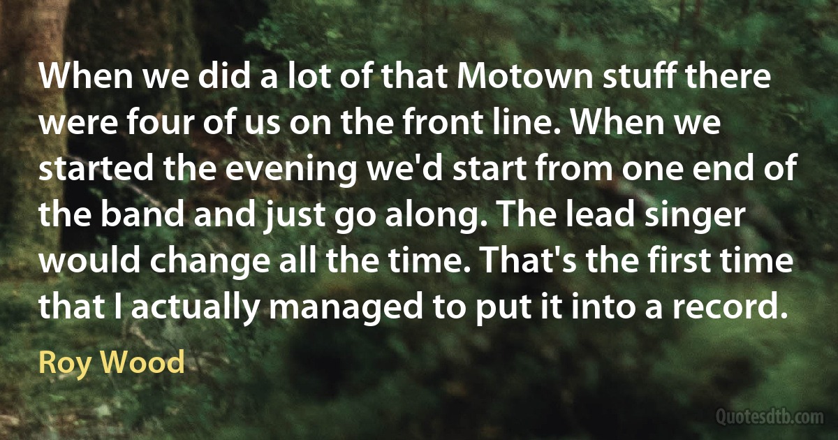 When we did a lot of that Motown stuff there were four of us on the front line. When we started the evening we'd start from one end of the band and just go along. The lead singer would change all the time. That's the first time that I actually managed to put it into a record. (Roy Wood)