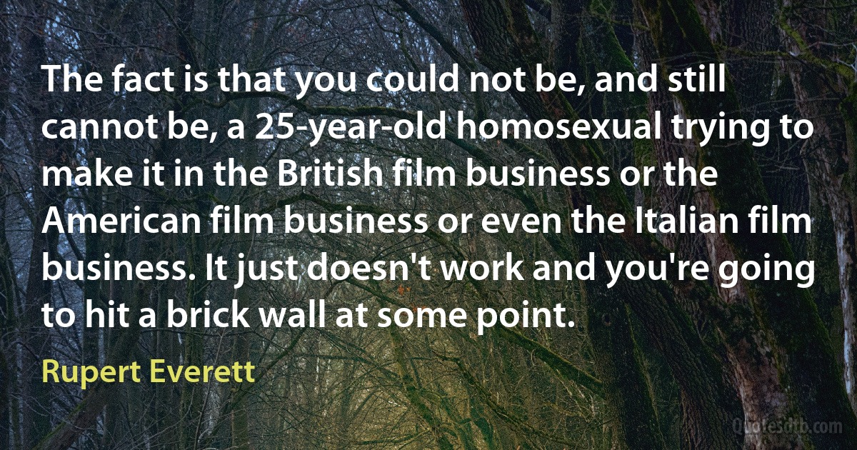 The fact is that you could not be, and still cannot be, a 25-year-old homosexual trying to make it in the British film business or the American film business or even the Italian film business. It just doesn't work and you're going to hit a brick wall at some point. (Rupert Everett)