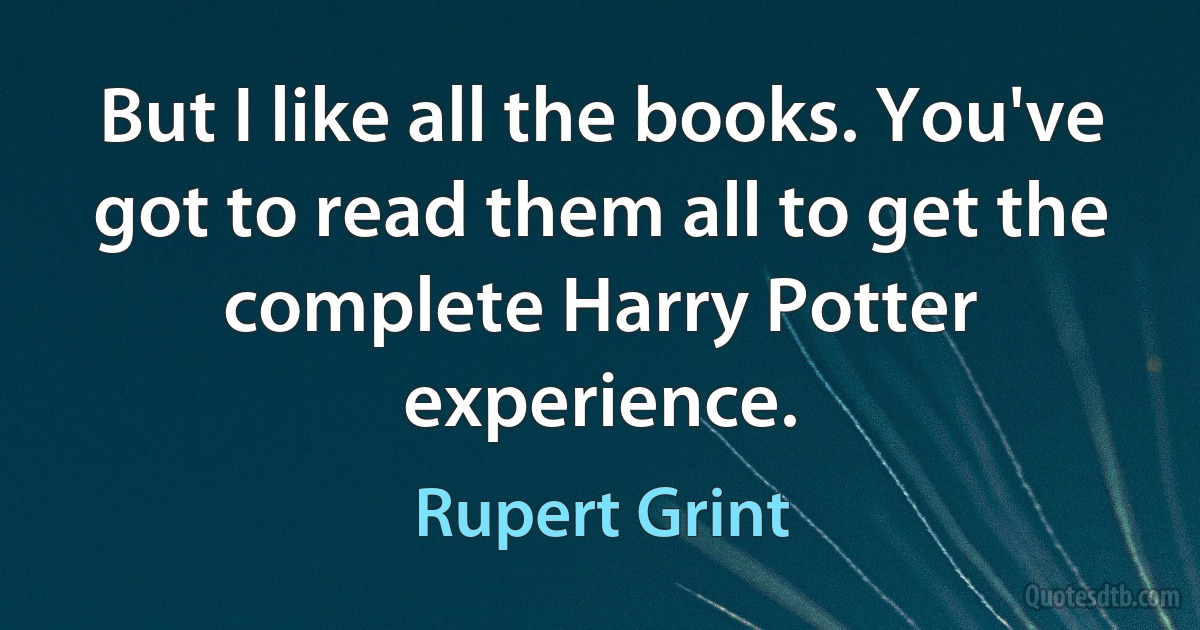 But I like all the books. You've got to read them all to get the complete Harry Potter experience. (Rupert Grint)