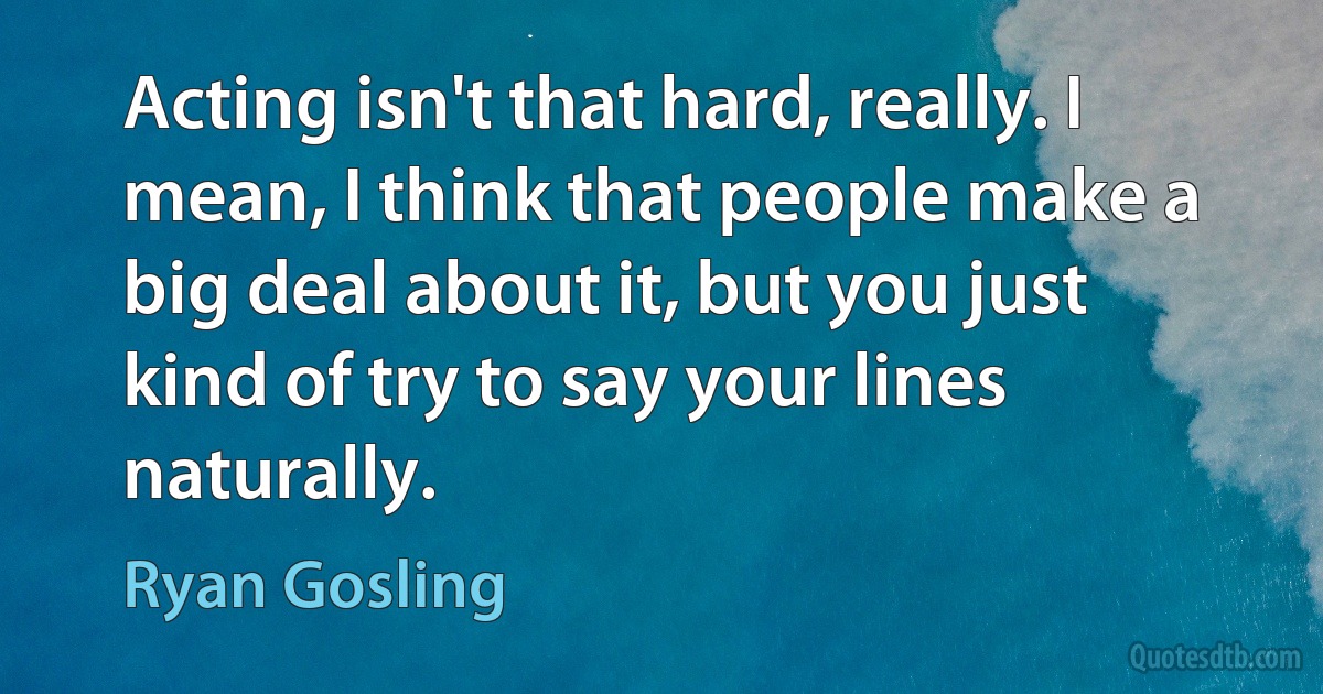 Acting isn't that hard, really. I mean, I think that people make a big deal about it, but you just kind of try to say your lines naturally. (Ryan Gosling)