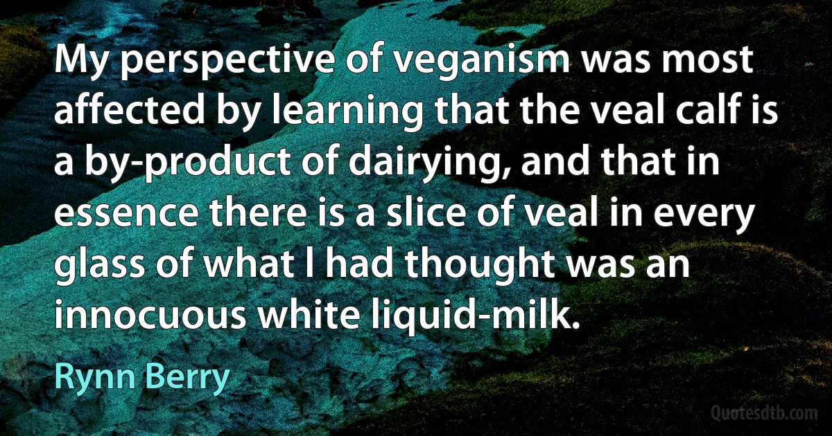 My perspective of veganism was most affected by learning that the veal calf is a by-product of dairying, and that in essence there is a slice of veal in every glass of what l had thought was an innocuous white liquid-milk. (Rynn Berry)