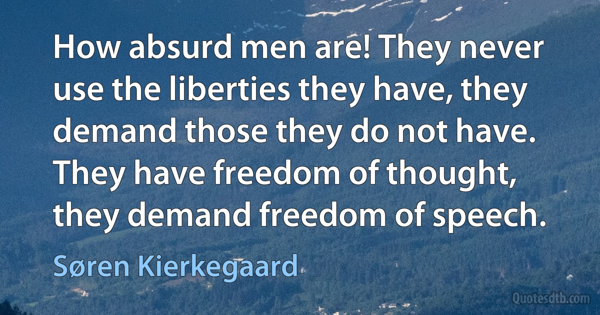 How absurd men are! They never use the liberties they have, they demand those they do not have. They have freedom of thought, they demand freedom of speech. (Søren Kierkegaard)