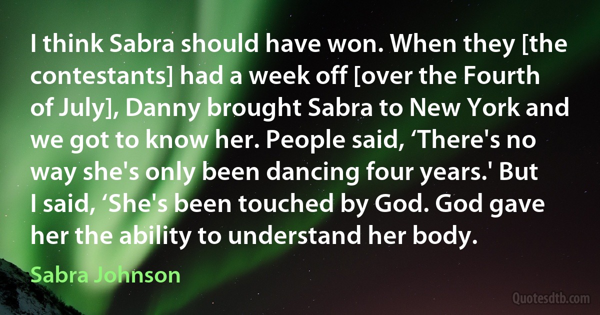 I think Sabra should have won. When they [the contestants] had a week off [over the Fourth of July], Danny brought Sabra to New York and we got to know her. People said, ‘There's no way she's only been dancing four years.' But I said, ‘She's been touched by God. God gave her the ability to understand her body. (Sabra Johnson)