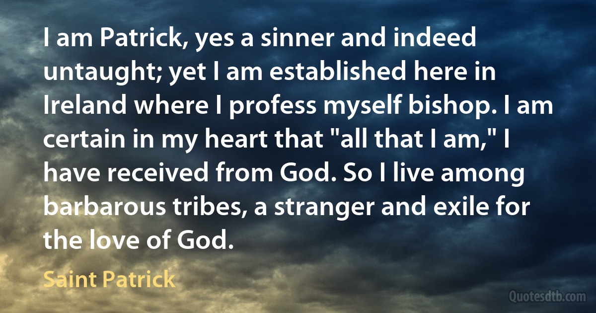 I am Patrick, yes a sinner and indeed untaught; yet I am established here in Ireland where I profess myself bishop. I am certain in my heart that "all that I am," I have received from God. So I live among barbarous tribes, a stranger and exile for the love of God. (Saint Patrick)