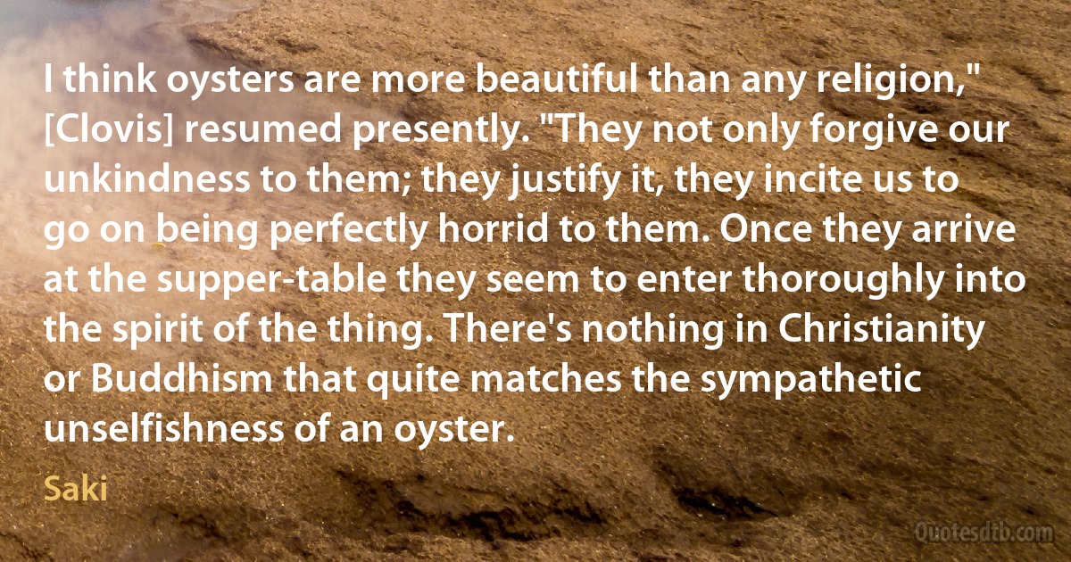 I think oysters are more beautiful than any religion," [Clovis] resumed presently. "They not only forgive our unkindness to them; they justify it, they incite us to go on being perfectly horrid to them. Once they arrive at the supper-table they seem to enter thoroughly into the spirit of the thing. There's nothing in Christianity or Buddhism that quite matches the sympathetic unselfishness of an oyster. (Saki)