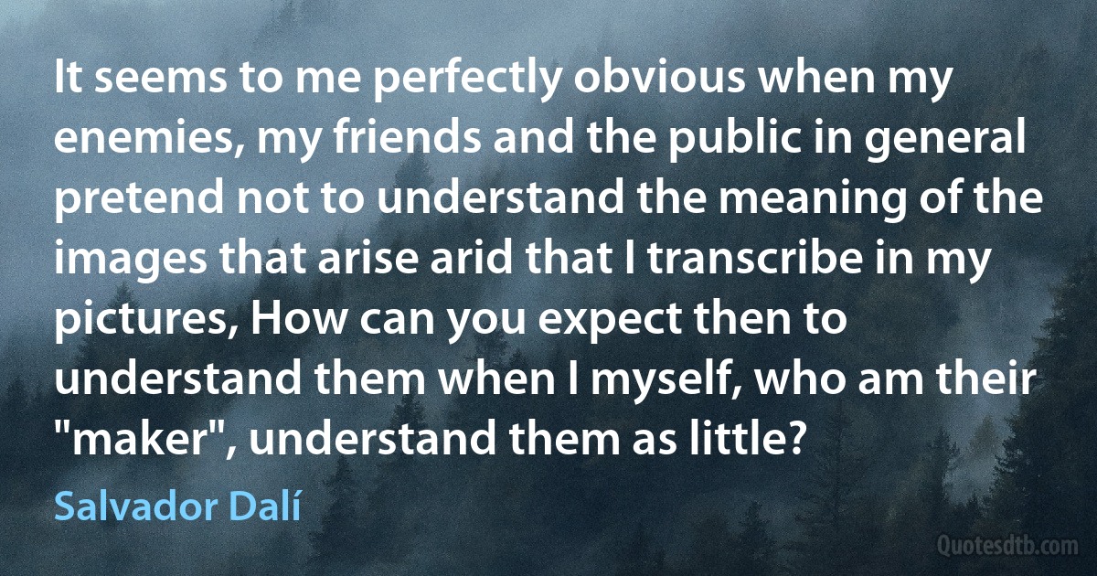 It seems to me perfectly obvious when my enemies, my friends and the public in general pretend not to understand the meaning of the images that arise arid that I transcribe in my pictures, How can you expect then to understand them when I myself, who am their "maker", understand them as little? (Salvador Dalí)