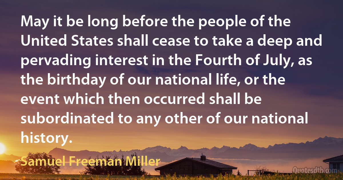 May it be long before the people of the United States shall cease to take a deep and pervading interest in the Fourth of July, as the birthday of our national life, or the event which then occurred shall be subordinated to any other of our national history. (Samuel Freeman Miller)