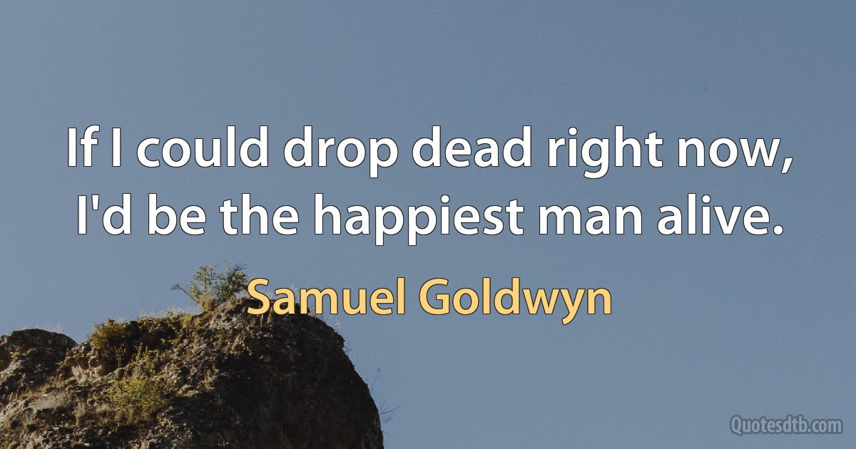 If I could drop dead right now, I'd be the happiest man alive. (Samuel Goldwyn)