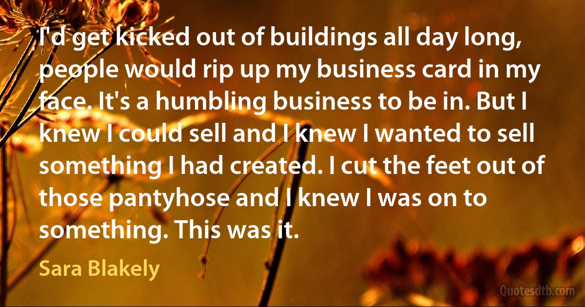 I'd get kicked out of buildings all day long, people would rip up my business card in my face. It's a humbling business to be in. But I knew I could sell and I knew I wanted to sell something I had created. I cut the feet out of those pantyhose and I knew I was on to something. This was it. (Sara Blakely)