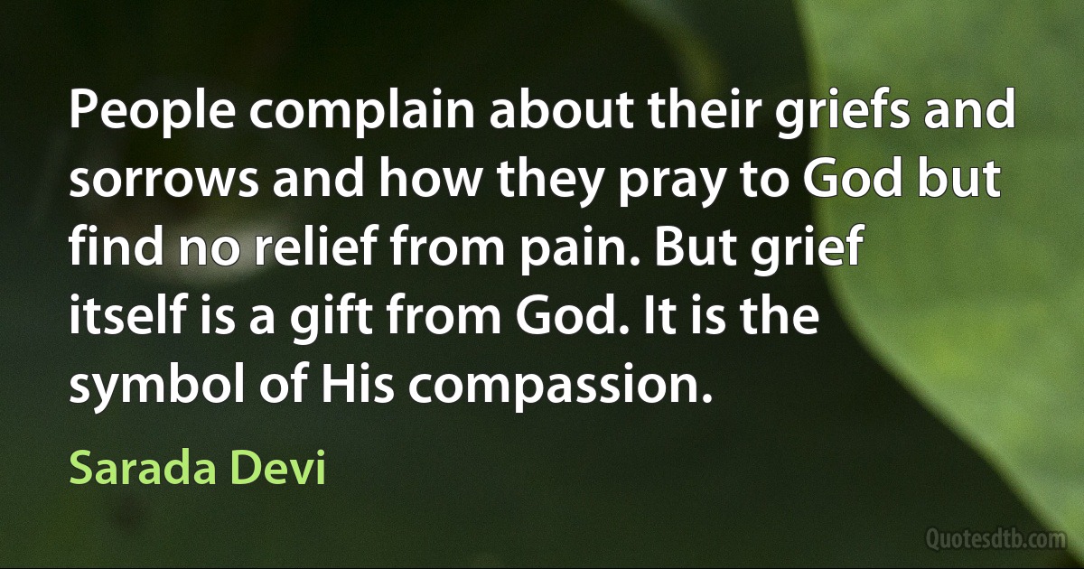 People complain about their griefs and sorrows and how they pray to God but find no relief from pain. But grief itself is a gift from God. It is the symbol of His compassion. (Sarada Devi)