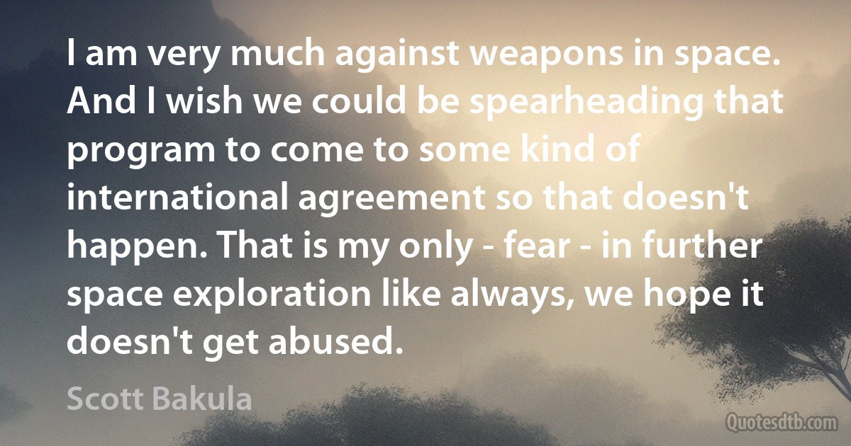 I am very much against weapons in space. And I wish we could be spearheading that program to come to some kind of international agreement so that doesn't happen. That is my only - fear - in further space exploration like always, we hope it doesn't get abused. (Scott Bakula)