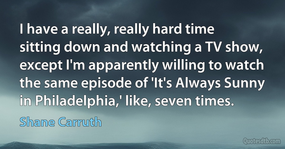 I have a really, really hard time sitting down and watching a TV show, except I'm apparently willing to watch the same episode of 'It's Always Sunny in Philadelphia,' like, seven times. (Shane Carruth)