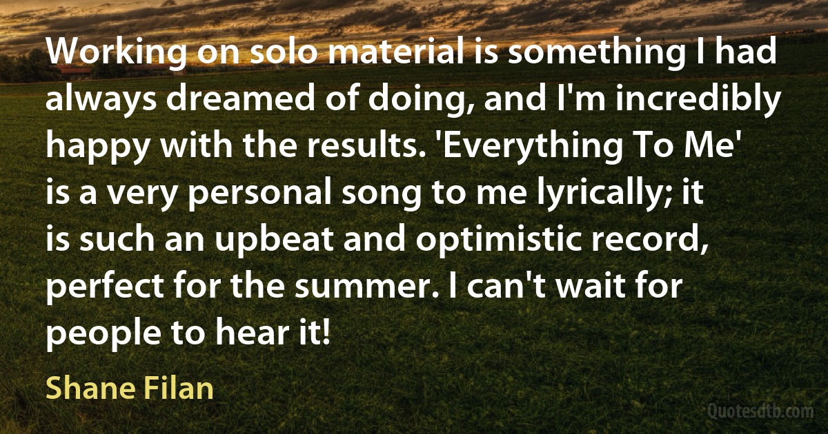 Working on solo material is something I had always dreamed of doing, and I'm incredibly happy with the results. 'Everything To Me' is a very personal song to me lyrically; it is such an upbeat and optimistic record, perfect for the summer. I can't wait for people to hear it! (Shane Filan)